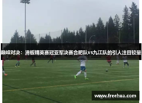 巅峰对决：滑板精英赛冠亚军决赛合肥队vs九江队的引人注目较量