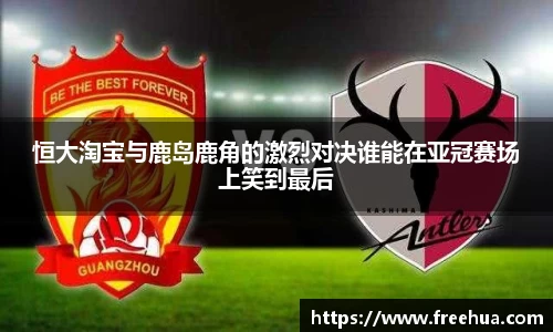 恒大淘宝与鹿岛鹿角的激烈对决谁能在亚冠赛场上笑到最后